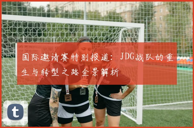 国际邀请赛特别报道：JDG战队的重生与转型之路全景解析