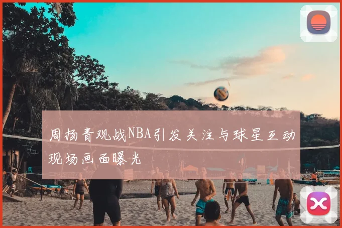 周扬青观战NBA引发关注与球星互动现场画面曝光
