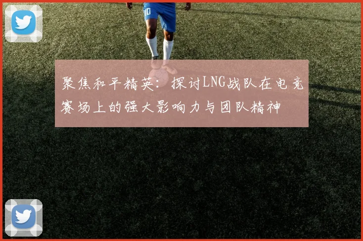 聚焦和平精英:探讨LNG战队在电竞赛场上的强大影响力与团队精神