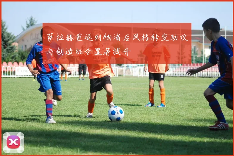 萨拉赫重返利物浦后风格转变助攻与创造机会显著提升
