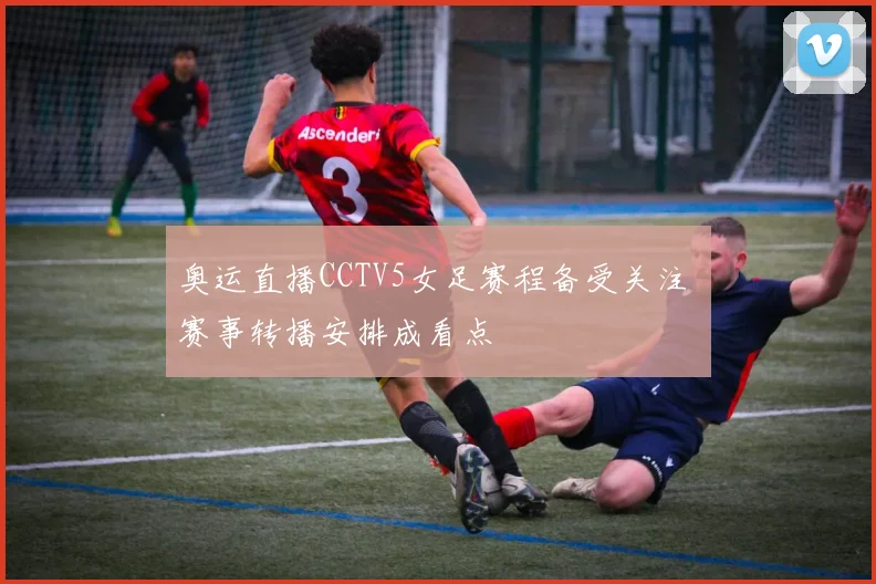 奥运直播CCTV5女足赛程备受关注 赛事转播安排成看点