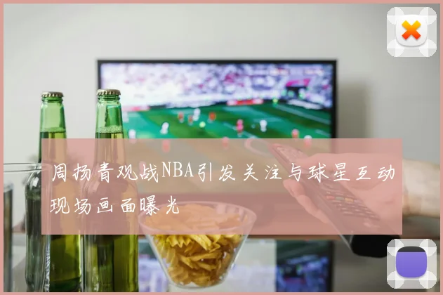 周扬青观战NBA引发关注与球星互动现场画面曝光