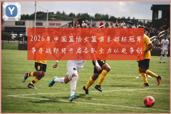 2026年中国篮协女篮俱乐部杯冠军争夺战即将开启各队全力以赴争创佳绩
