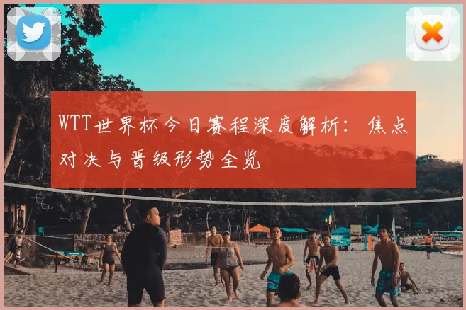 WTT世界杯今日赛程深度解析：焦点对决与晋级形势全览