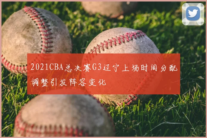 2021CBA总决赛G3辽宁上场时间分配调整引发阵容变化