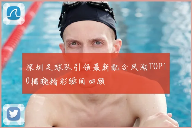 深圳足球队引领最新配合风潮TOP10揭晓精彩瞬间回顾
