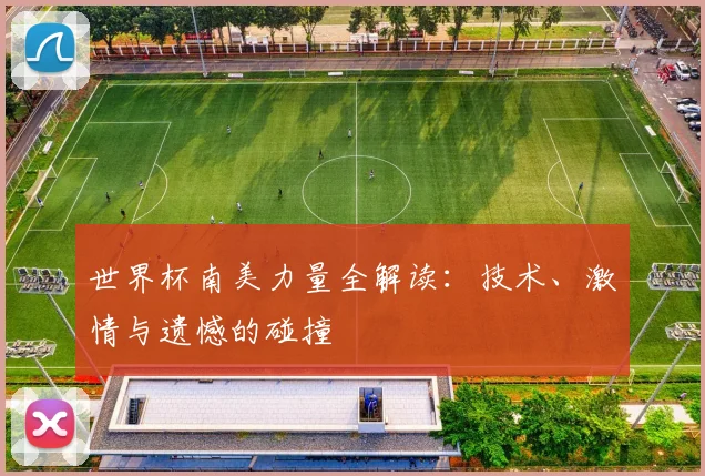 世界杯南美力量全解读:技术、激情与遗憾的碰撞