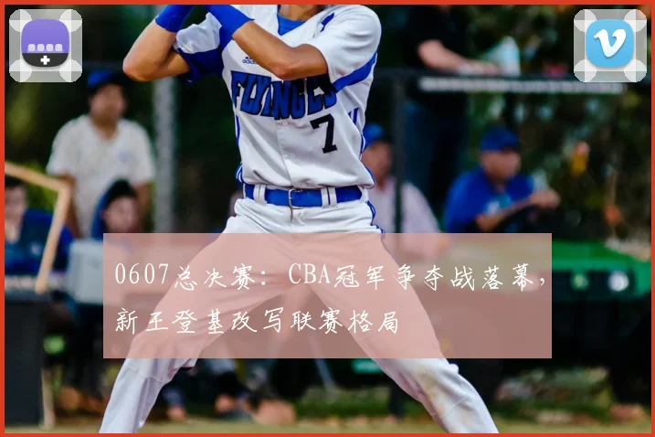 0607总决赛:CBA冠军争夺战落幕,新王登基改写联赛格局