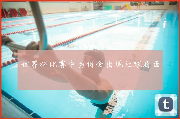 世界杯比赛中为何会出现让球局面