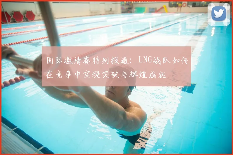 国际邀请赛特别报道:LNG战队如何在竞争中实现突破与辉煌成就
