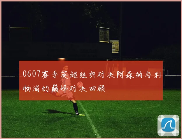 0607赛季英超经典对决阿森纳与利物浦的巅峰对决回顾