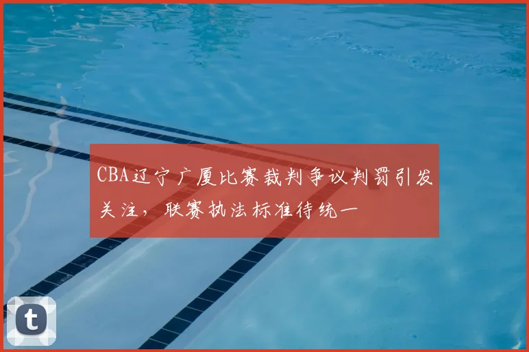 CBA辽宁广厦比赛裁判争议判罚引发关注，联赛执法标准待统一