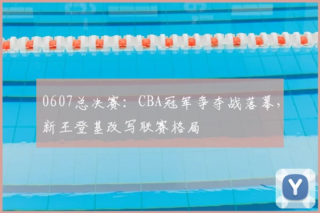 0607总决赛:CBA冠军争夺战落幕,新王登基改写联赛格局