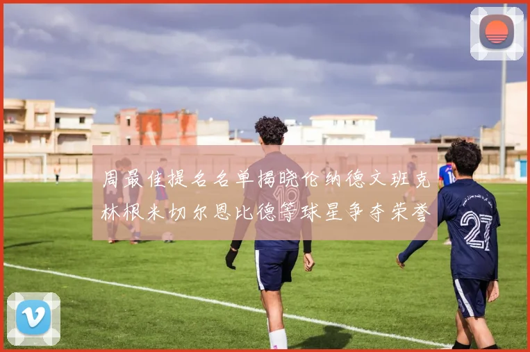 周最佳提名名单揭晓伦纳德文班克林根米切尔恩比德等球星争夺荣誉
