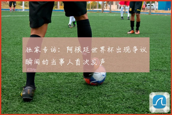 独家专访:阿根廷世界杯出现争议瞬间的当事人首次发声