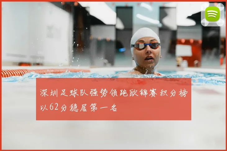 深圳足球队强势领跑欧锦赛积分榜以62分稳居第一名