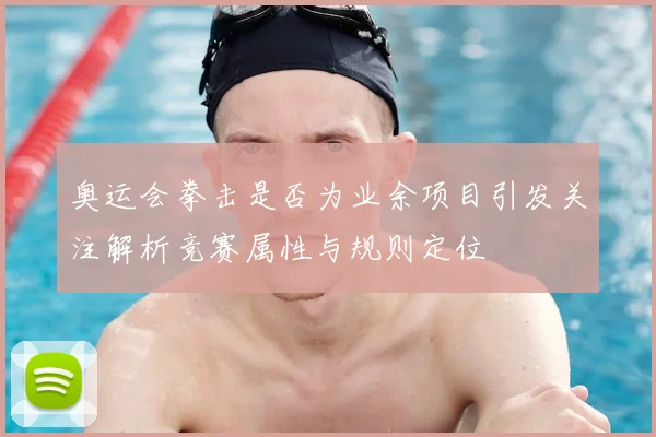 奥运会拳击是否为业余项目引发关注解析竞赛属性与规则定位