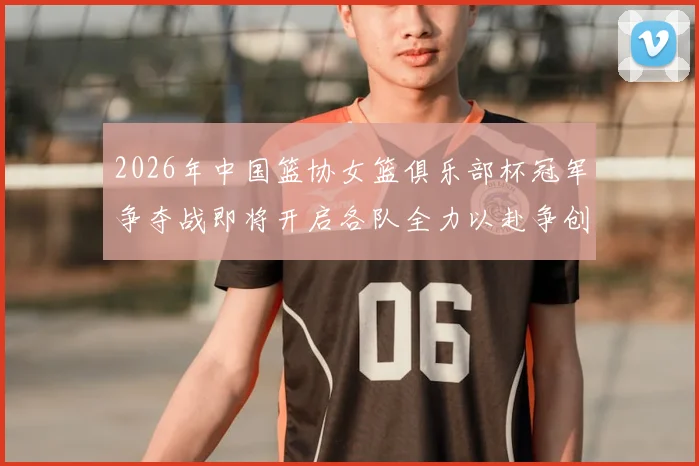 2026年中国篮协女篮俱乐部杯冠军争夺战即将开启各队全力以赴争创佳绩