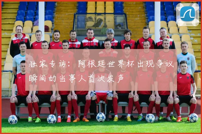 独家专访:阿根廷世界杯出现争议瞬间的当事人首次发声