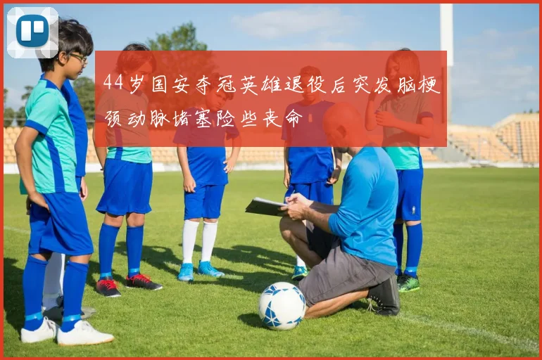44岁国安夺冠英雄退役后突发脑梗颈动脉堵塞险些丧命