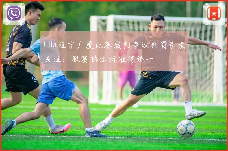 CBA辽宁广厦比赛裁判争议判罚引发关注，联赛执法标准待统一