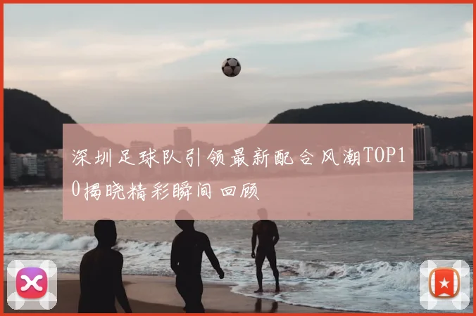 深圳足球队引领最新配合风潮TOP10揭晓精彩瞬间回顾