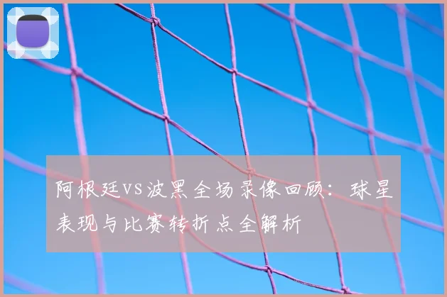 阿根廷vs波黑全场录像回顾:球星表现与比赛转折点全解析