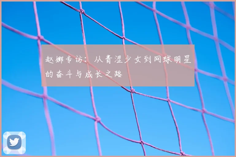 赵娜专访:从青涩少女到网球明星的奋斗与成长之路