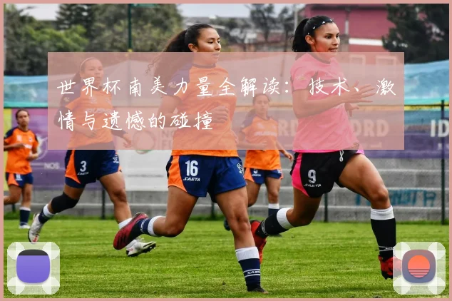 世界杯南美力量全解读：技术、激情与遗憾的碰撞