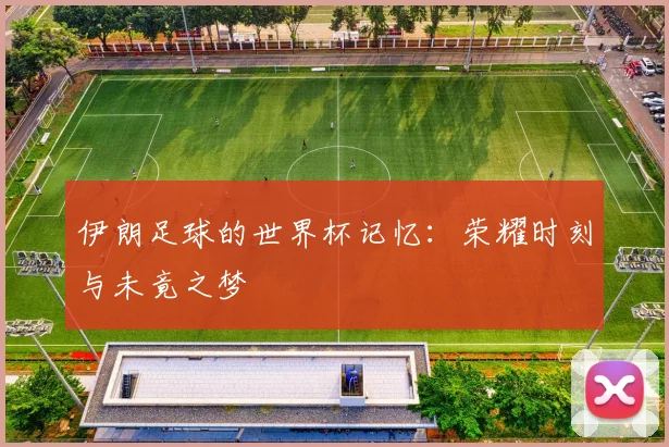 伊朗足球的世界杯记忆:荣耀时刻与未竟之梦