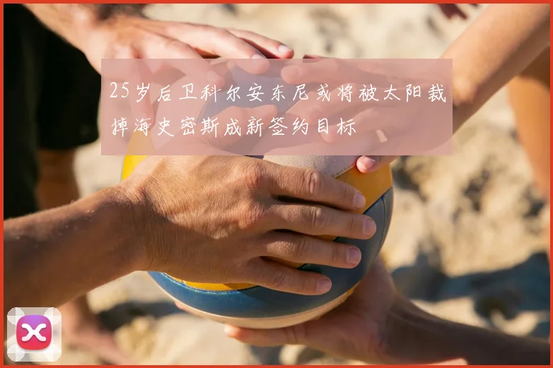 25岁后卫科尔安东尼或将被太阳裁掉海史密斯成新签约目标