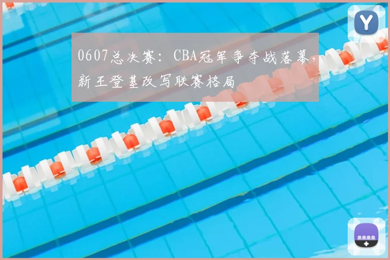 0607总决赛:CBA冠军争夺战落幕,新王登基改写联赛格局