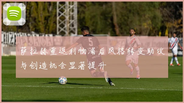 萨拉赫重返利物浦后风格转变助攻与创造机会显著提升