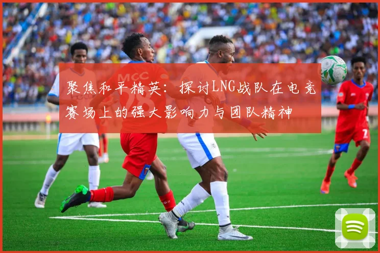 聚焦和平精英:探讨LNG战队在电竞赛场上的强大影响力与团队精神