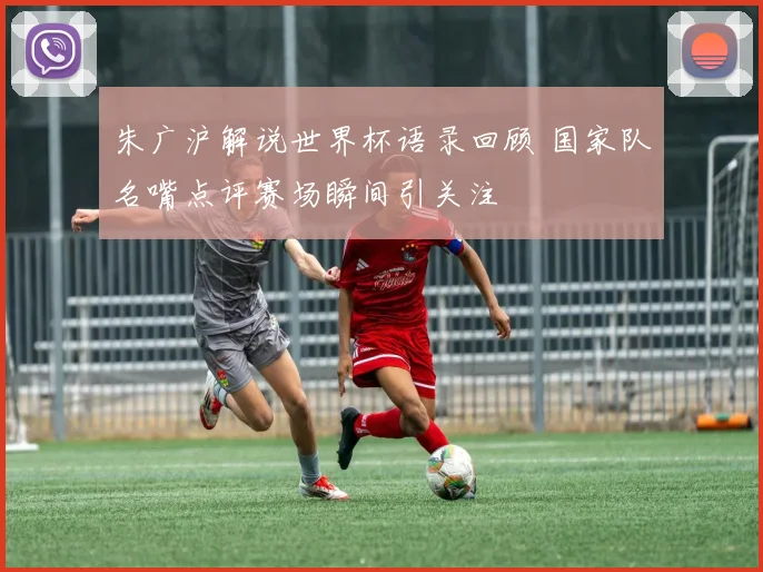 朱广沪解说世界杯语录回顾 国家队名嘴点评赛场瞬间引关注