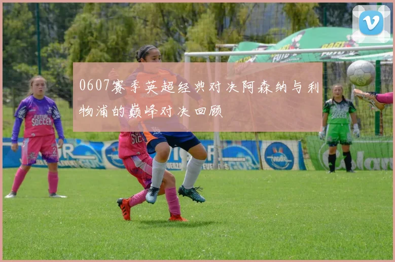 0607赛季英超经典对决阿森纳与利物浦的巅峰对决回顾