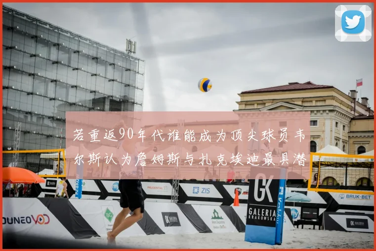 若重返90年代谁能成为顶尖球员韦尔斯认为詹姆斯与扎克埃迪最具潜力