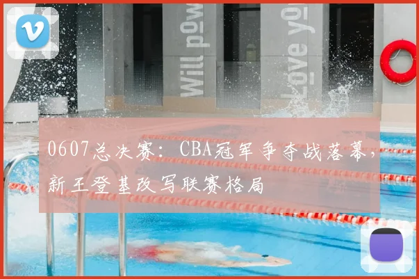 0607总决赛:CBA冠军争夺战落幕,新王登基改写联赛格局