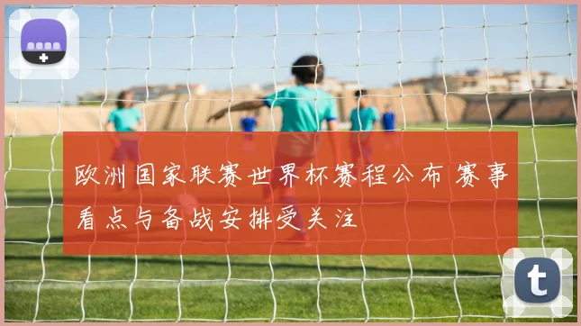 欧洲国家联赛世界杯赛程公布 赛事看点与备战安排受关注