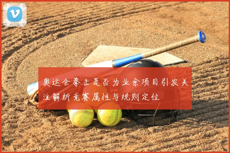 奥运会拳击是否为业余项目引发关注解析竞赛属性与规则定位