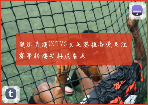 奥运直播CCTV5女足赛程备受关注 赛事转播安排成看点