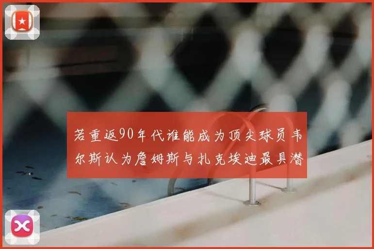 若重返90年代谁能成为顶尖球员韦尔斯认为詹姆斯与扎克埃迪最具潜力